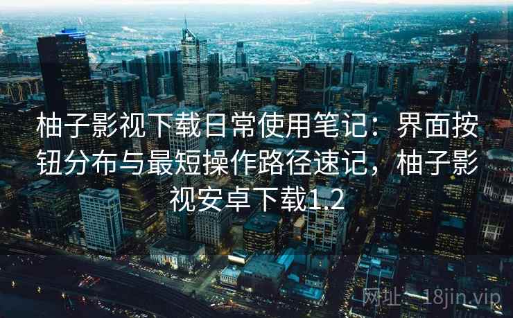 柚子影视下载日常使用笔记：界面按钮分布与最短操作路径速记，柚子影视安卓下载1.2