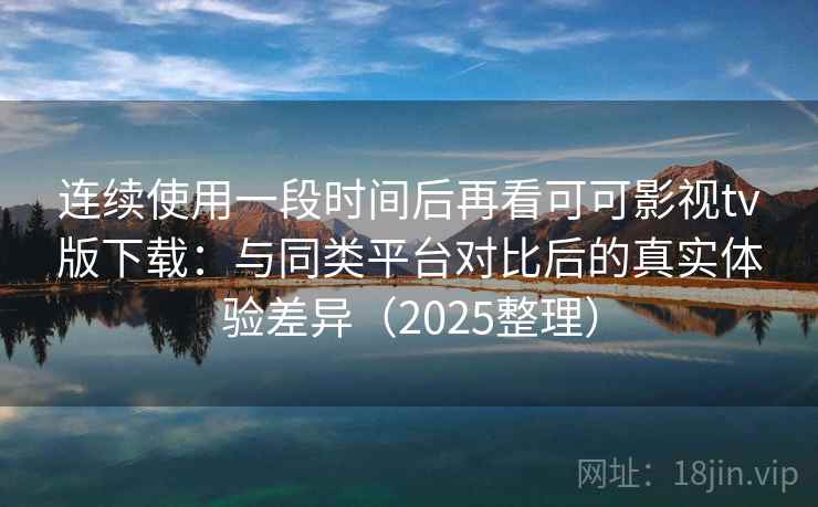 连续使用一段时间后再看可可影视tv版下载：与同类平台对比后的真实体验差异（2025整理）