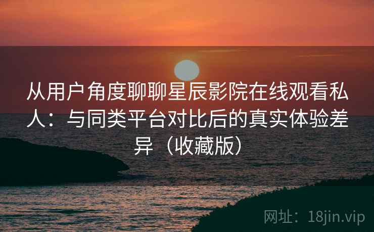 从用户角度聊聊星辰影院在线观看私人：与同类平台对比后的真实体验差异（收藏版）