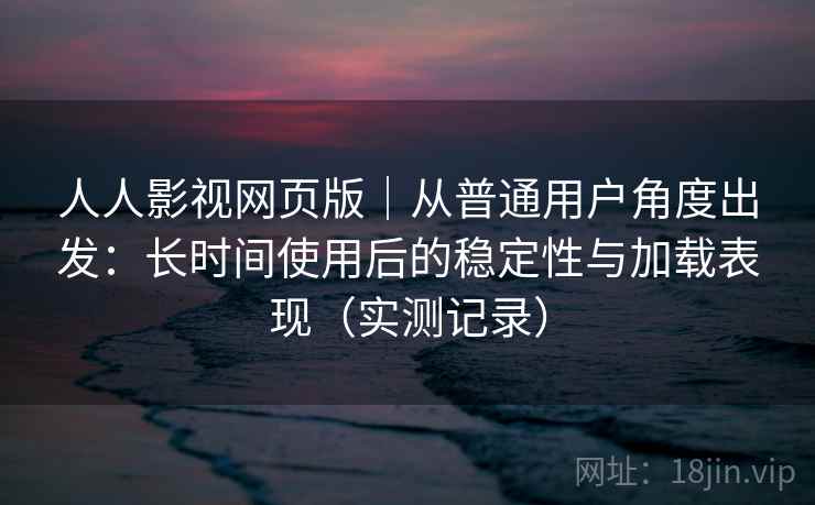 人人影视网页版｜从普通用户角度出发：长时间使用后的稳定性与加载表现（实测记录）