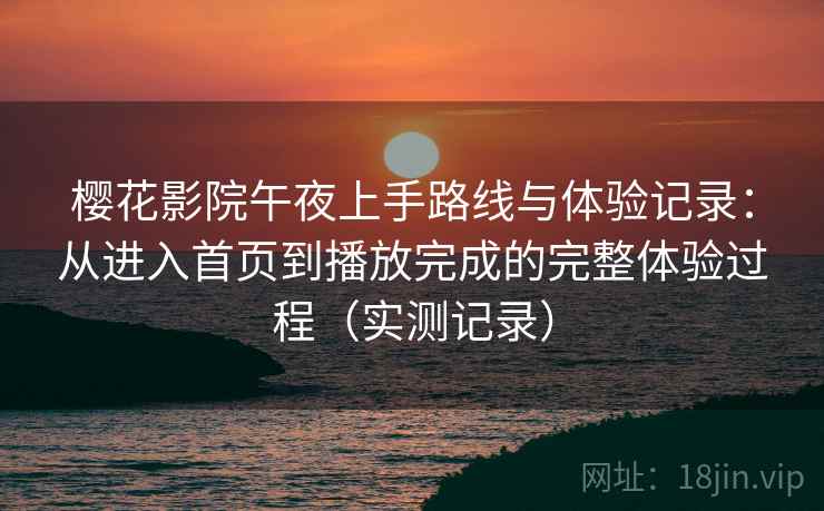 樱花影院午夜上手路线与体验记录：从进入首页到播放完成的完整体验过程（实测记录）