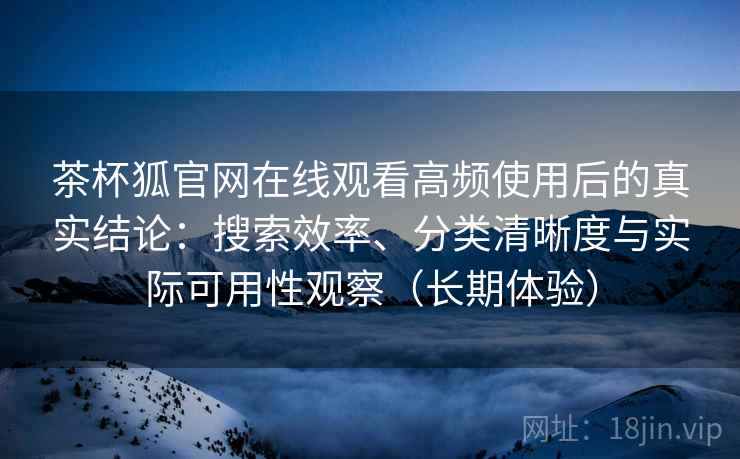 茶杯狐官网在线观看高频使用后的真实结论：搜索效率、分类清晰度与实际可用性观察（长期体验）