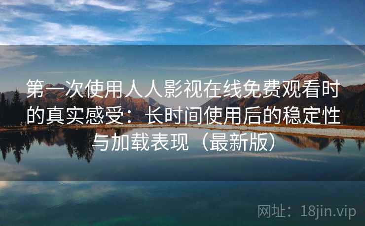 第一次使用人人影视在线免费观看时的真实感受：长时间使用后的稳定性与加载表现（最新版）