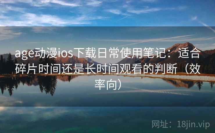 age动漫ios下载日常使用笔记：适合碎片时间还是长时间观看的判断（效率向）