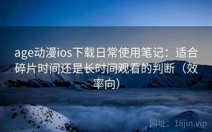 age动漫ios下载日常使用笔记：适合碎片时间还是长时间观看的判断（效率向）