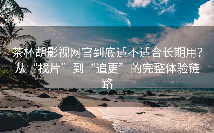 茶杯胡影视网官到底适不适合长期用？从“找片”到“追更”的完整体验链路