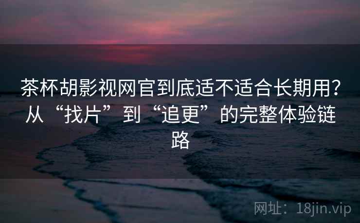 茶杯胡影视网官到底适不适合长期用？从“找片”到“追更”的完整体验链路