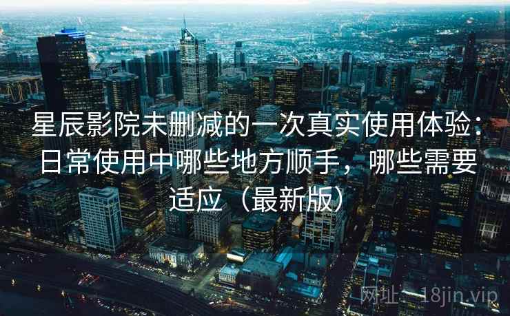 星辰影院未删减的一次真实使用体验：日常使用中哪些地方顺手，哪些需要适应（最新版）