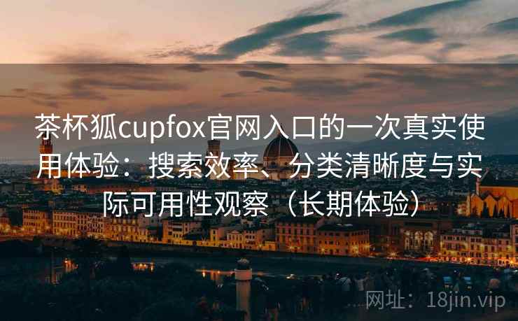 茶杯狐cupfox官网入口的一次真实使用体验：搜索效率、分类清晰度与实际可用性观察（长期体验）