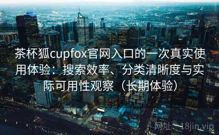 茶杯狐cupfox官网入口的一次真实使用体验：搜索效率、分类清晰度与实际可用性观察（长期体验）