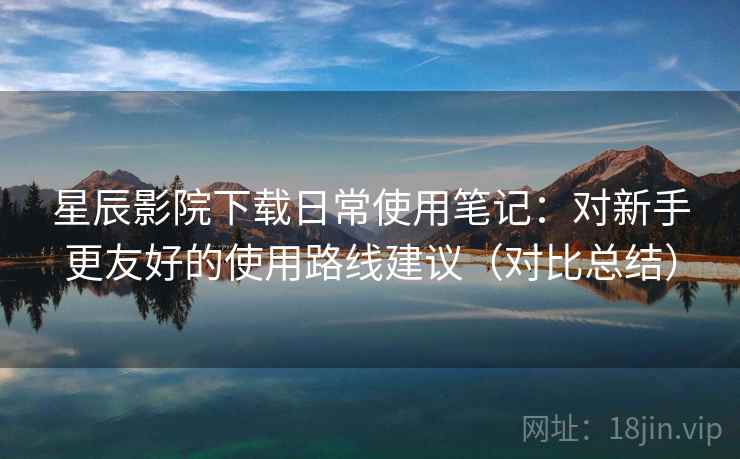 星辰影院下载日常使用笔记：对新手更友好的使用路线建议（对比总结）