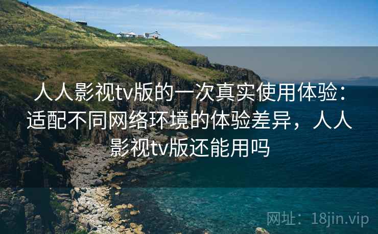 人人影视tv版的一次真实使用体验：适配不同网络环境的体验差异，人人影视tv版还能用吗