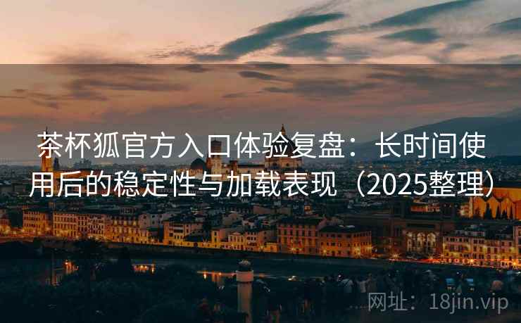 茶杯狐官方入口体验复盘：长时间使用后的稳定性与加载表现（2025整理）