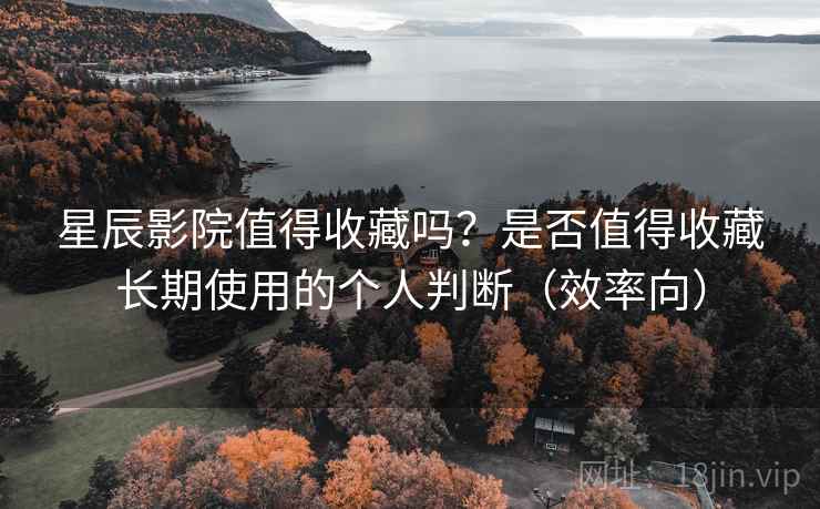 星辰影院值得收藏吗？是否值得收藏长期使用的个人判断（效率向）