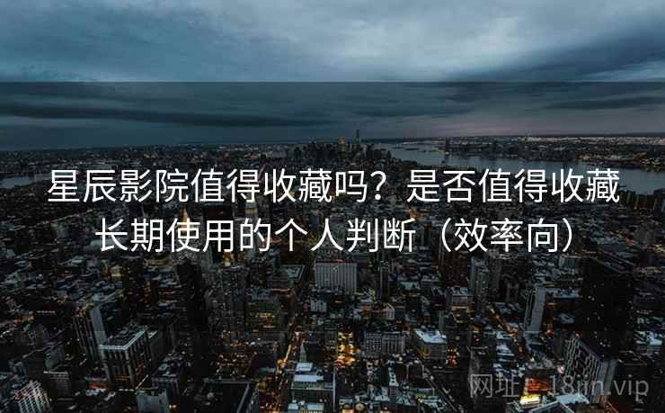 星辰影院值得收藏吗？是否值得收藏长期使用的个人判断（效率向）