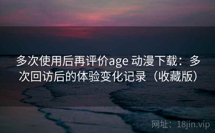 多次使用后再评价age 动漫下载：多次回访后的体验变化记录（收藏版）