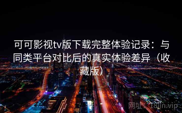 可可影视tv版下载完整体验记录：与同类平台对比后的真实体验差异（收藏版）
