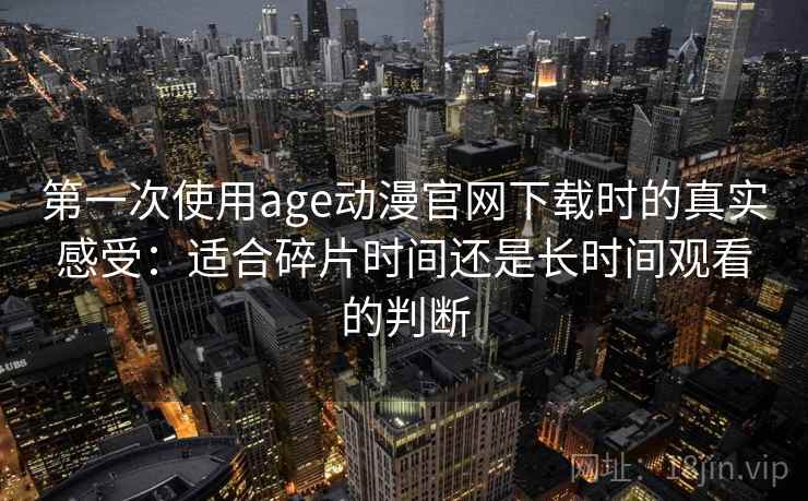 第一次使用age动漫官网下载时的真实感受：适合碎片时间还是长时间观看的判断