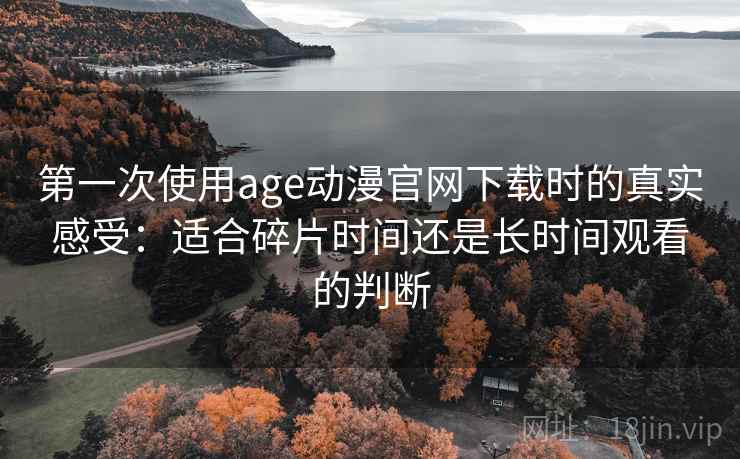 第一次使用age动漫官网下载时的真实感受：适合碎片时间还是长时间观看的判断
