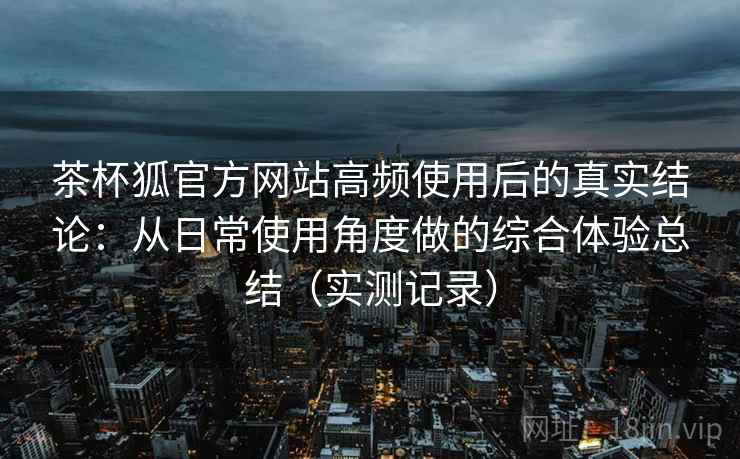 茶杯狐官方网站高频使用后的真实结论:从日常使用角度做的综合体验总结(实测记录) 茶杯狐官方网站高频使用后的真实结论:从日常使用角度做的综合体验总结(实测记录)