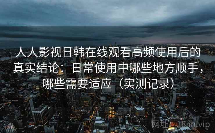 人人影视日韩在线观看高频使用后的真实结论：日常使用中哪些地方顺手，哪些需要适应（实测记录）