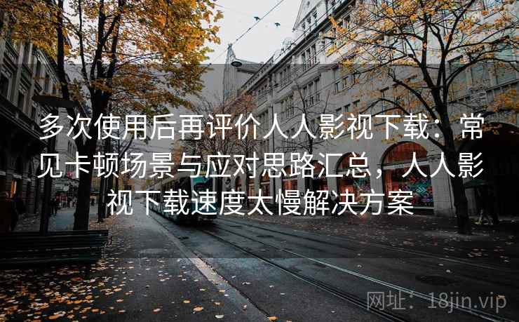 多次使用后再评价人人影视下载：常见卡顿场景与应对思路汇总，人人影视下载速度太慢解决方案