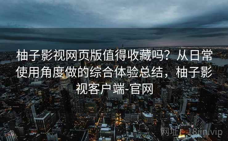 柚子影视网页版值得收藏吗？从日常使用角度做的综合体验总结，柚子影视客户端-官网
