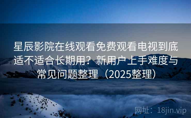星辰影院在线观看免费观看电视到底适不适合长期用？新用户上手难度与常见问题整理（2025整理）