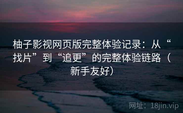 柚子影视网页版完整体验记录：从“找片”到“追更”的完整体验链路（新手友好）