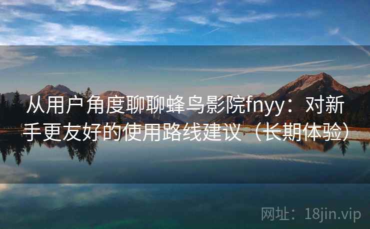 从用户角度聊聊蜂鸟影院fnyy：对新手更友好的使用路线建议（长期体验）