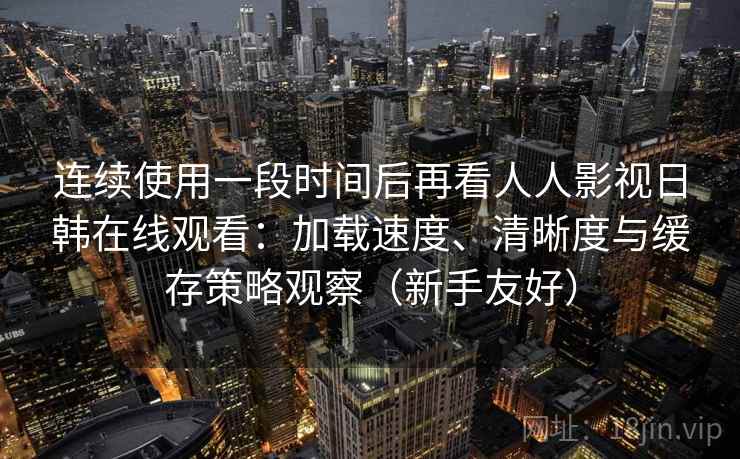 连续使用一段时间后再看人人影视日韩在线观看：加载速度、清晰度与缓存策略观察（新手友好）