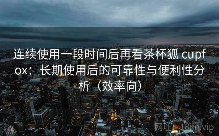 连续使用一段时间后再看茶杯狐 cupfox：长期使用后的可靠性与便利性分析（效率向）