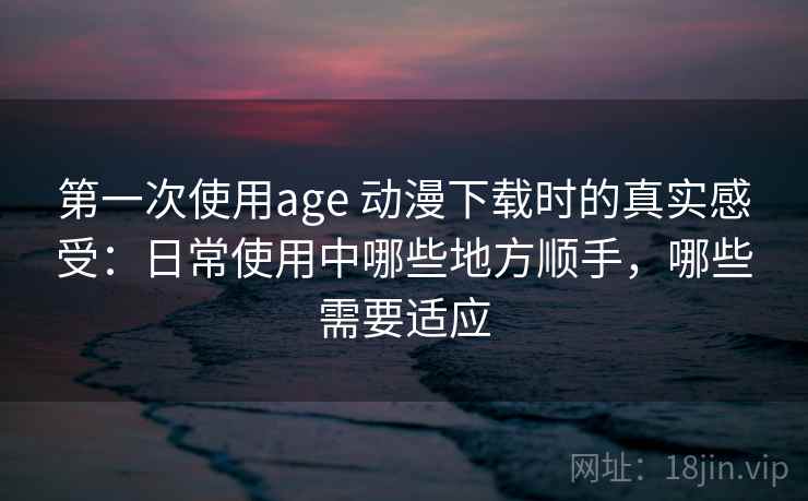 第一次使用age 动漫下载时的真实感受：日常使用中哪些地方顺手，哪些需要适应