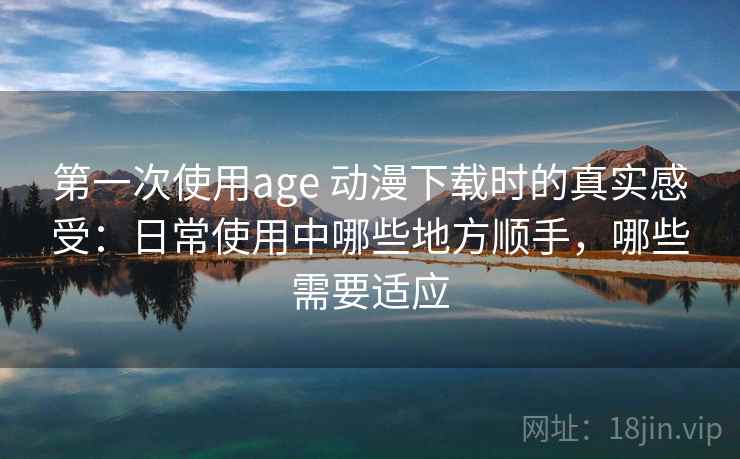 第一次使用age 动漫下载时的真实感受：日常使用中哪些地方顺手，哪些需要适应
