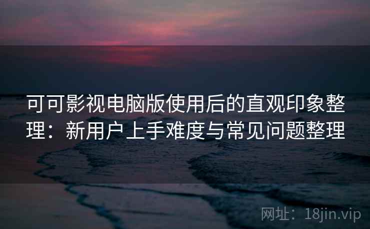 可可影视电脑版使用后的直观印象整理：新用户上手难度与常见问题整理