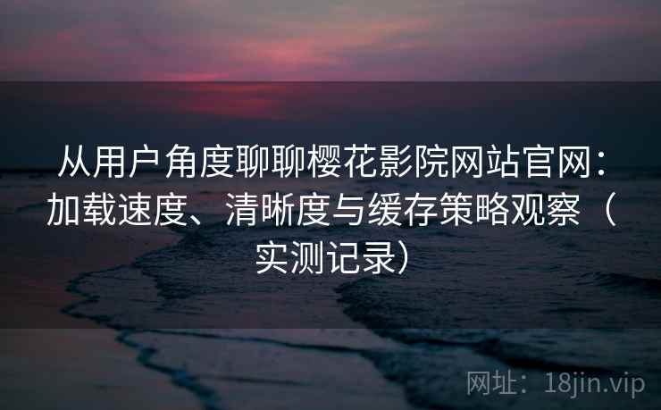 从用户角度聊聊樱花影院网站官网：加载速度、清晰度与缓存策略观察（实测记录）