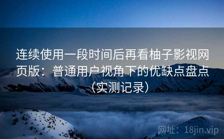 连续使用一段时间后再看柚子影视网页版：普通用户视角下的优缺点盘点（实测记录）