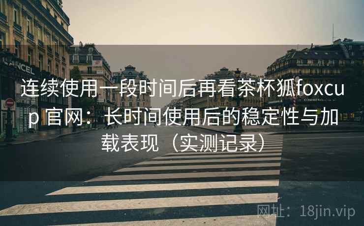 连续使用一段时间后再看茶杯狐foxcup 官网：长时间使用后的稳定性与加载表现（实测记录）