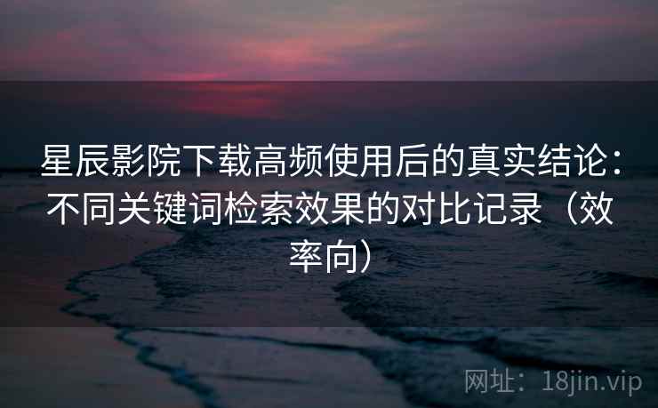 星辰影院下载高频使用后的真实结论：不同关键词检索效果的对比记录（效率向）