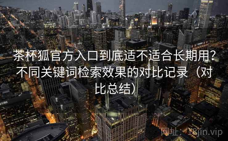 茶杯狐官方入口到底适不适合长期用？不同关键词检索效果的对比记录（对比总结）