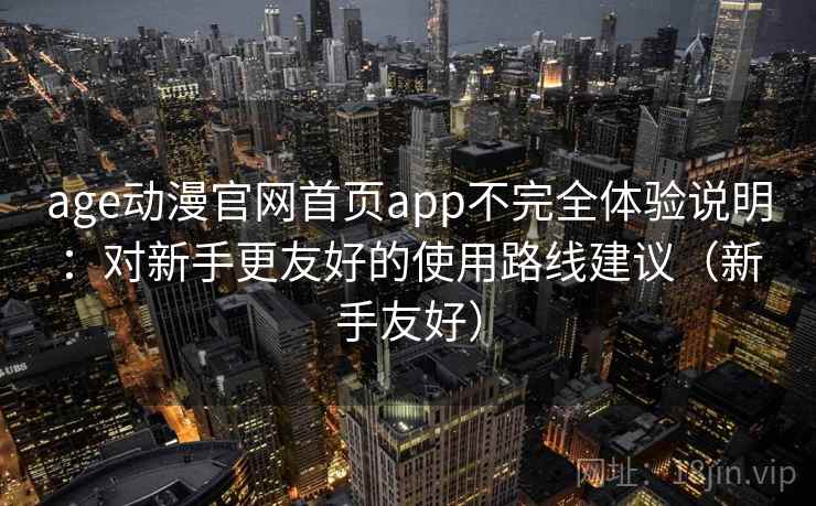 age动漫官网首页app不完全体验说明：对新手更友好的使用路线建议（新手友好）