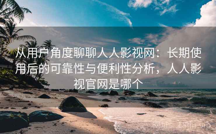 从用户角度聊聊人人影视网：长期使用后的可靠性与便利性分析，人人影视官网是哪个