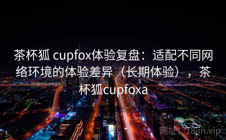 茶杯狐 cupfox体验复盘：适配不同网络环境的体验差异（长期体验），茶杯狐cupfoxa