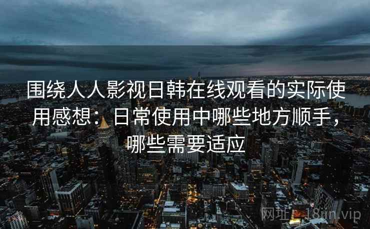 围绕人人影视日韩在线观看的实际使用感想：日常使用中哪些地方顺手，哪些需要适应