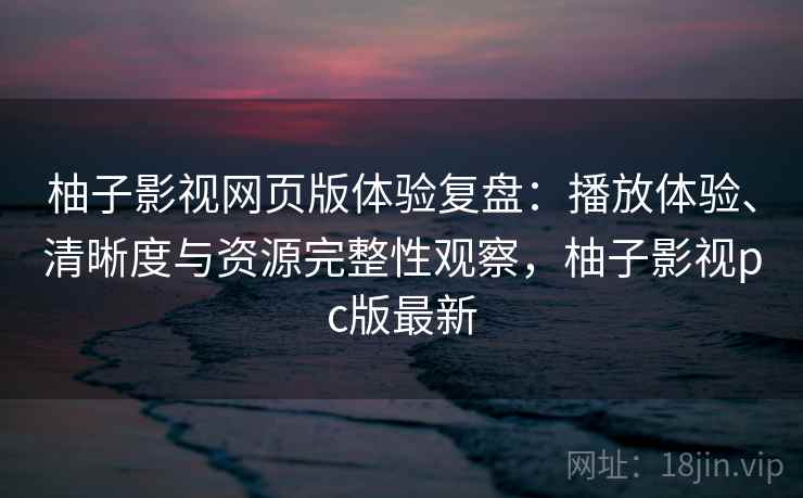 柚子影视网页版体验复盘：播放体验、清晰度与资源完整性观察，柚子影视pc版最新