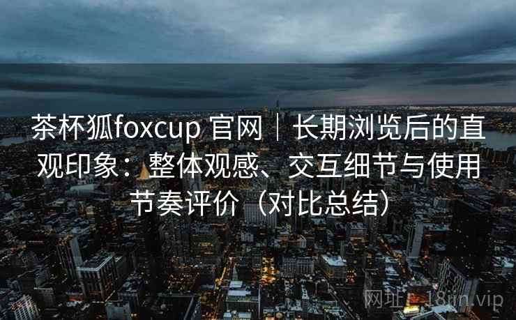 茶杯狐foxcup 官网｜长期浏览后的直观印象：整体观感、交互细节与使用节奏评价（对比总结）
