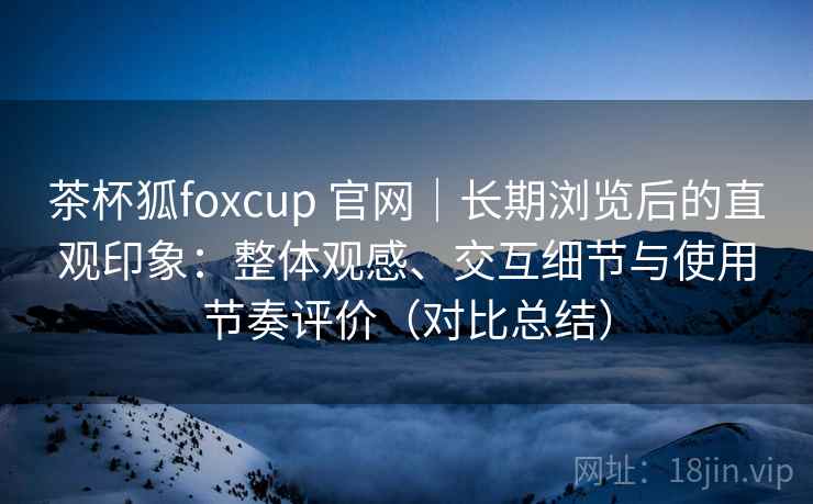 茶杯狐foxcup 官网｜长期浏览后的直观印象：整体观感、交互细节与使用节奏评价（对比总结）