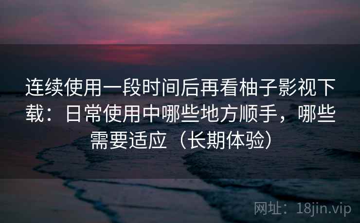 连续使用一段时间后再看柚子影视下载：日常使用中哪些地方顺手，哪些需要适应（长期体验）