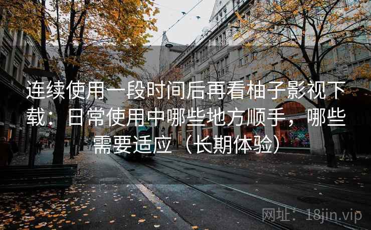 连续使用一段时间后再看柚子影视下载：日常使用中哪些地方顺手，哪些需要适应（长期体验）