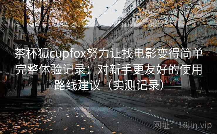 茶杯狐cupfox努力让找电影变得简单完整体验记录:对新手更友好的使用路线建议(实测记录) 茶杯狐cupfox努力让找电影变得简单完整体验记录:对新手更友好的使用路线建议(实测记录)